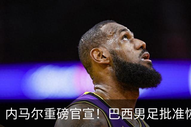 内马尔重磅官宣！巴西男足批准恢复训练，首秀日期确定